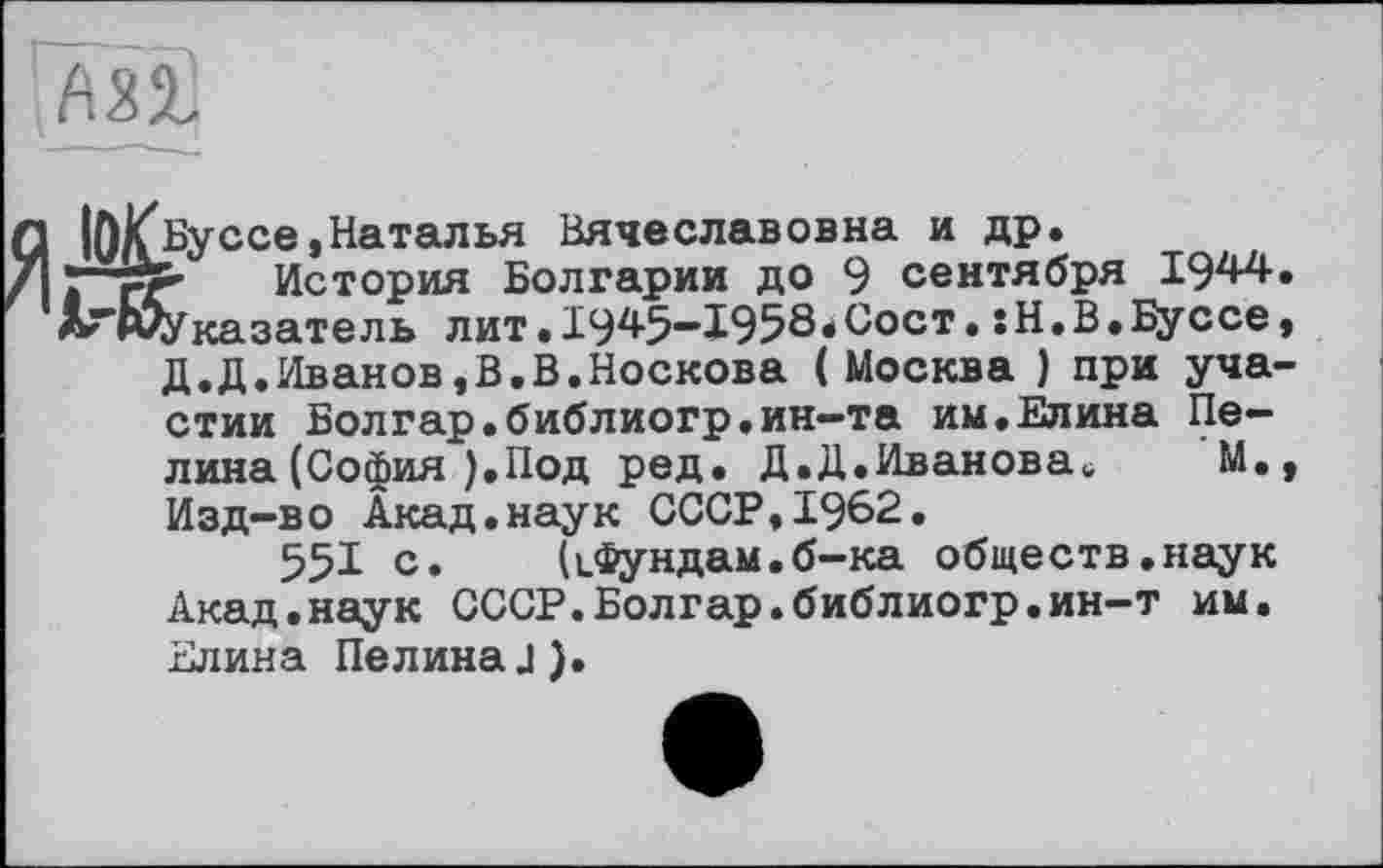 ﻿
lO/f Бу ссе, Наталья Вячеславовна и др. p-SP- История Болгарии до 9 сентября 1944. «Показатель лит• 1945—1958*Сост• .Н.В.Буссе,
Д.Д.Иванов,В.В.Носкова (Москва ) при участии Болгар.библиогр.ин-та им.Елина Целина (София ).Под ред. Д.Д.Иванова«;	М.у
Изд-во Акад.наук СССР,1962.
551 с.	(ифундам.б—ка обществ.наук
Акад.наук СССР.Болгар.библиогр.ин-т им. Елина Пелина.1).